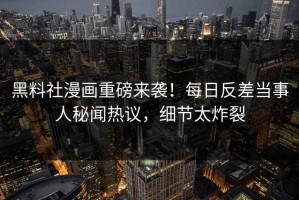 黑料社漫画重磅来袭！每日反差当事人秘闻热议，细节太炸裂