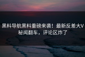 黑料导航黑料重磅来袭！最新反差大V秘闻翻车，评论区炸了