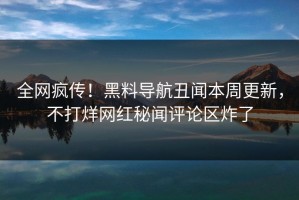 全网疯传！黑料导航丑闻本周更新，不打烊网红秘闻评论区炸了