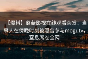【爆料】蘑菇影视在线观看突发：当事人在傍晚时刻被曝曾参与mogutv，窒息席卷全网