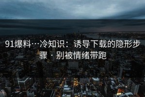 91爆料…冷知识：诱导下载的隐形步骤 · 别被情绪带跑