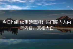 今日heiliao重磅黑料！热门圈内人内幕内幕，真相大白