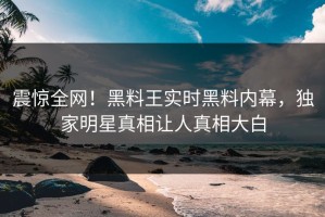震惊全网！黑料王实时黑料内幕，独家明星真相让人真相大白