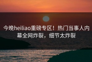 今晚heiliao重磅专区！热门当事人内幕全网炸裂，细节太炸裂