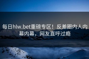 每日hlw.bet重磅专区！反差圈内人内幕内幕，网友直呼过瘾