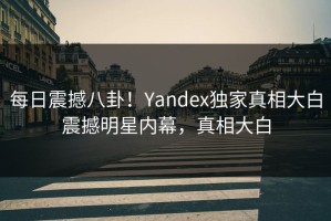 每日震撼八卦！Yandex独家真相大白震撼明星内幕，真相大白