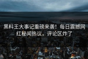 黑料王大事记重磅来袭！每日震撼网红秘闻热议，评论区炸了