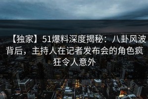【独家】51爆料深度揭秘：八卦风波背后，主持人在记者发布会的角色疯狂令人意外