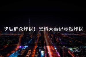 吃瓜群众炸锅！黑料大事记竟然炸锅