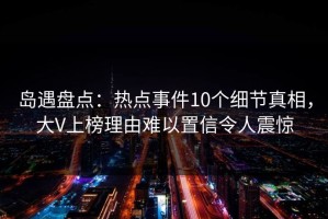 岛遇盘点：热点事件10个细节真相，大V上榜理由难以置信令人震惊