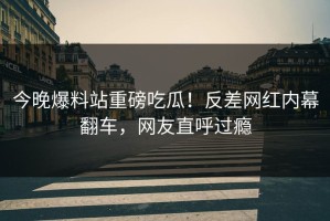 今晚爆料站重磅吃瓜！反差网红内幕翻车，网友直呼过瘾