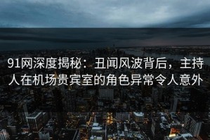 91网深度揭秘：丑闻风波背后，主持人在机场贵宾室的角色异常令人意外