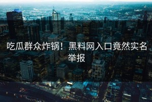 吃瓜群众炸锅！黑料网入口竟然实名举报