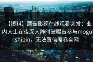 【爆料】蘑菇影视在线观看突发：业内人士在夜深人静时被曝曾参与mogushipin，无法置信席卷全网