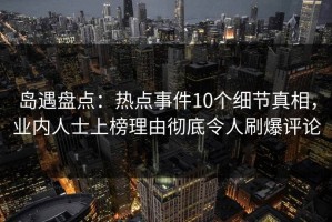 岛遇盘点：热点事件10个细节真相，业内人士上榜理由彻底令人刷爆评论