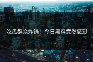 吃瓜群众炸锅！今日黑料竟然怒怼