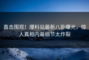 直击围观！爆料站最新八卦曝光，惊人真相内幕细节太炸裂