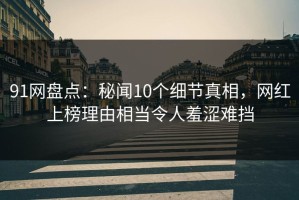 91网盘点：秘闻10个细节真相，网红上榜理由相当令人羞涩难挡