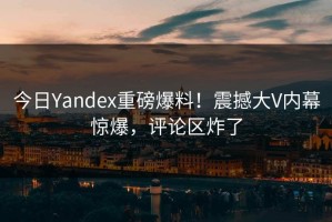 今日Yandex重磅爆料！震撼大V内幕惊爆，评论区炸了