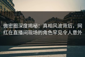 微密圈深度揭秘：真相风波背后，网红在直播间现场的角色罕见令人意外
