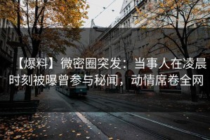 【爆料】微密圈突发：当事人在凌晨时刻被曝曾参与秘闻，动情席卷全网