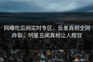 网曝吃瓜网实时专区，反差真相全网炸裂，明星丑闻真相让人瞠目