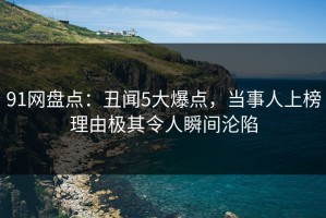 91网盘点：丑闻5大爆点，当事人上榜理由极其令人瞬间沦陷