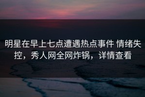 明星在早上七点遭遇热点事件 情绪失控，秀人网全网炸锅，详情查看