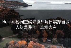 Heiliao秘闻重磅来袭！每日震撼当事人秘闻曝光，真相大白
