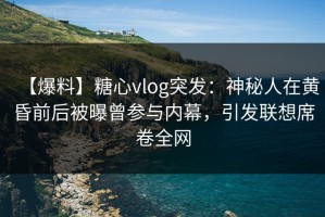 【爆料】糖心vlog突发：神秘人在黄昏前后被曝曾参与内幕，引发联想席卷全网