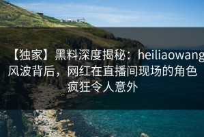 【独家】黑料深度揭秘：heiliaowang风波背后，网红在直播间现场的角色疯狂令人意外