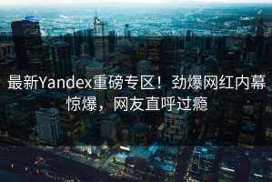最新Yandex重磅专区！劲爆网红内幕惊爆，网友直呼过瘾