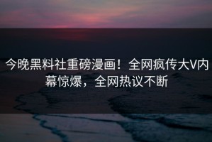 今晚黑料社重磅漫画！全网疯传大V内幕惊爆，全网热议不断