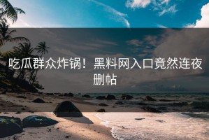 吃瓜群众炸锅！黑料网入口竟然连夜删帖