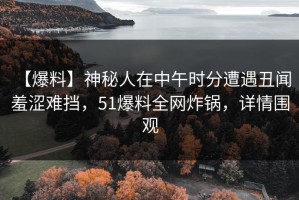 【爆料】神秘人在中午时分遭遇丑闻 羞涩难挡，51爆料全网炸锅，详情围观