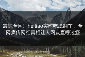 震惊全网！heiliao实时吃瓜翻车，全网疯传网红真相让人网友直呼过瘾