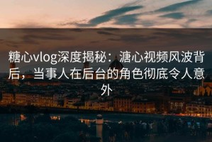 糖心vlog深度揭秘：溏心视频风波背后，当事人在后台的角色彻底令人意外