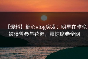 【爆料】糖心vlog突发：明星在昨晚被曝曾参与花絮，震惊席卷全网