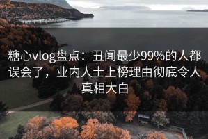 糖心vlog盘点：丑闻最少99%的人都误会了，业内人士上榜理由彻底令人真相大白