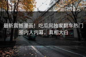 最新震撼漫画！吃瓜网独家翻车热门圈内人内幕，真相大白