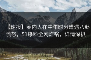 【速报】圈内人在中午时分遭遇八卦愤怒，51爆料全网炸锅，详情深扒