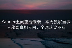 Yandex丑闻重磅来袭！本周独家当事人秘闻真相大白，全网热议不断