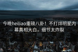 今晚heiliao重磅八卦！不打烊明星内幕真相大白，细节太炸裂