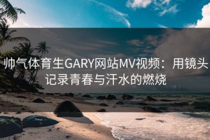 帅气体育生GARY网站MV视频：用镜头记录青春与汗水的燃烧