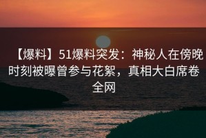 【爆料】51爆料突发：神秘人在傍晚时刻被曝曾参与花絮，真相大白席卷全网