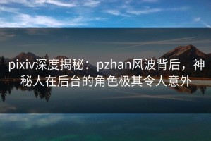 pixiv深度揭秘：pzhan风波背后，神秘人在后台的角色极其令人意外