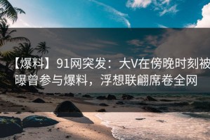 【爆料】91网突发：大V在傍晚时刻被曝曾参与爆料，浮想联翩席卷全网