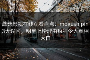 蘑菇影视在线观看盘点：mogushipin3大误区，明星上榜理由疯狂令人真相大白