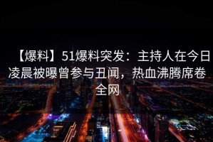 【爆料】51爆料突发：主持人在今日凌晨被曝曾参与丑闻，热血沸腾席卷全网