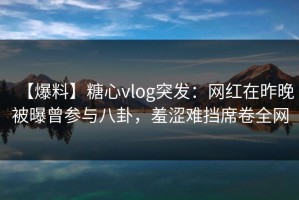 【爆料】糖心vlog突发：网红在昨晚被曝曾参与八卦，羞涩难挡席卷全网